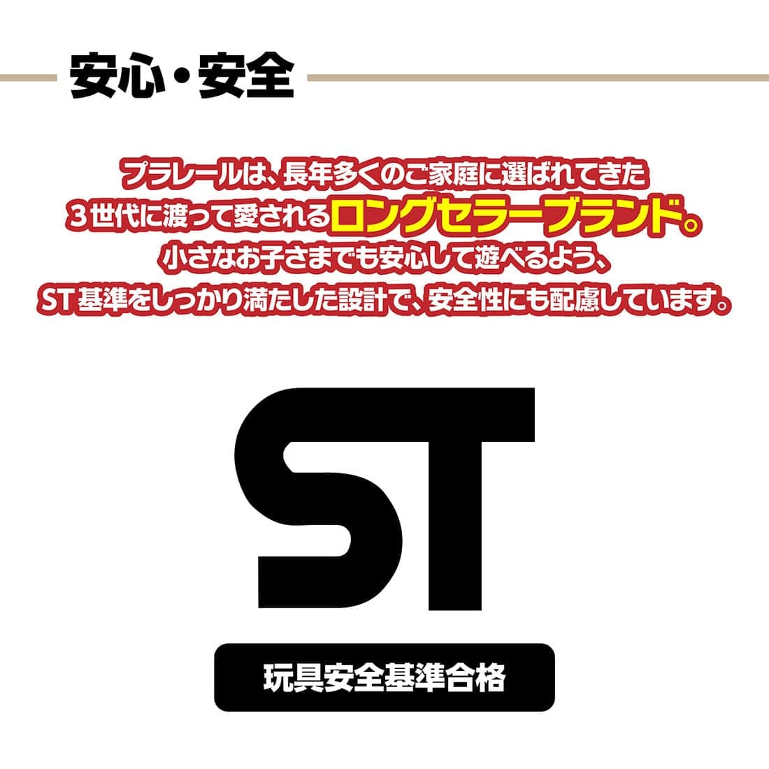 安心・安全 プラレールは、長年多くのご家庭に選ばれてきた3世代にわたって愛されるロングセラーブランド。小さなお子様でも安心して遊べるよう、ST基準をしっかり満たした設計で、安全性にも配慮しています。玩具安全基準合格